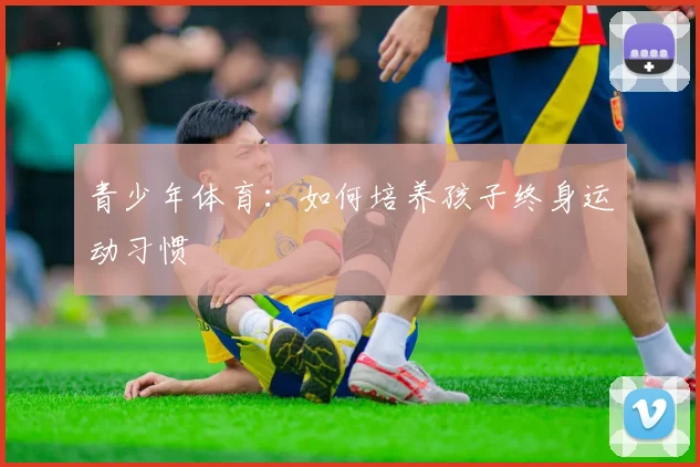 青少年体育:如何培养孩子终身运动习惯