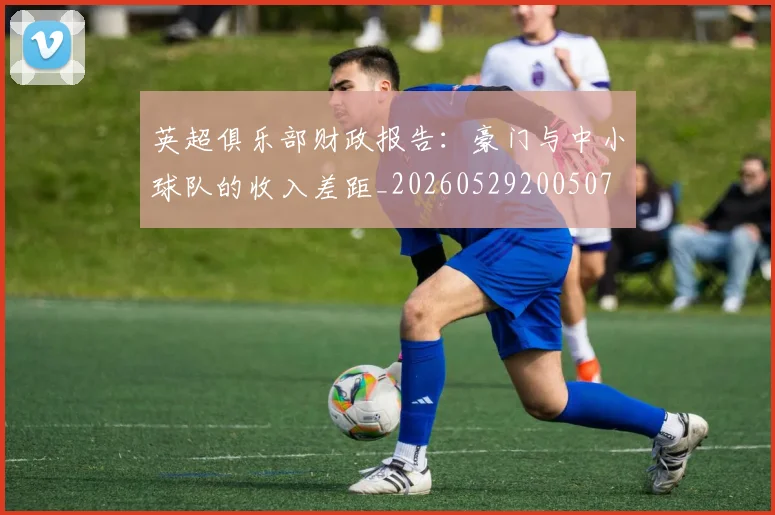 英超俱乐部财政报告:豪门与中小球队的收入差距_20260529200507