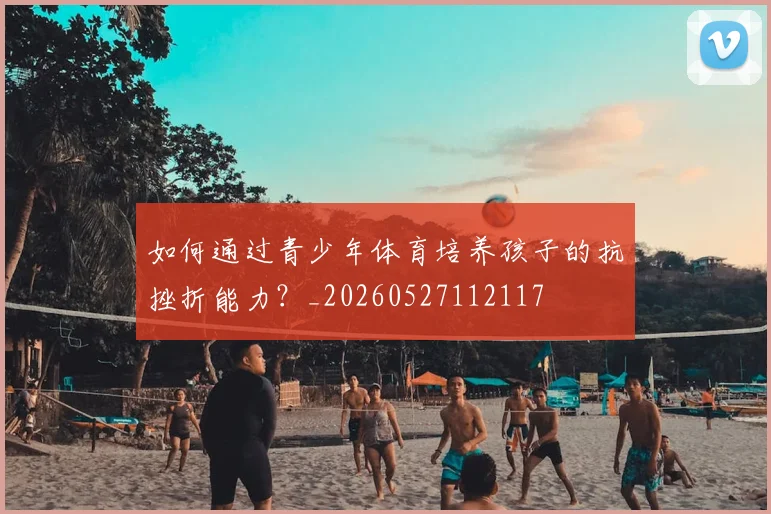 如何通过青少年体育培养孩子的抗挫折能力？_20260527112117