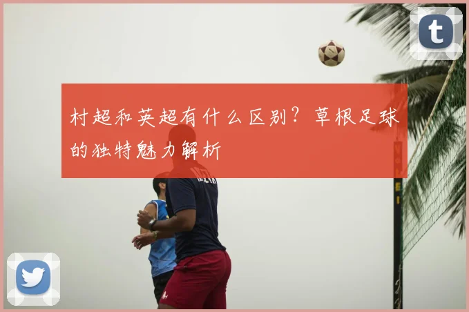 村超和英超有什么区别？草根足球的独特魅力解析